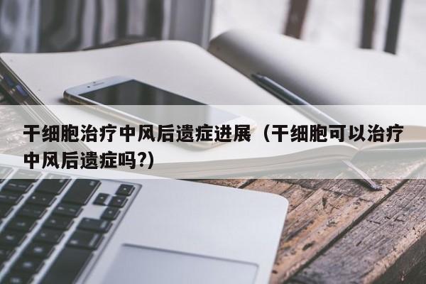 干细胞治疗中风后遗症进展（干细胞可以治疗中风后遗症吗?）