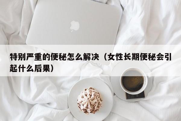 特别严重的便秘怎么解决（女性长期便秘会引起什么后果）