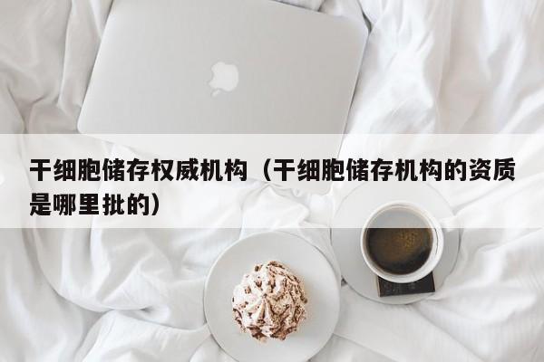 干细胞储存权威机构（干细胞储存机构的资质是哪里批的）