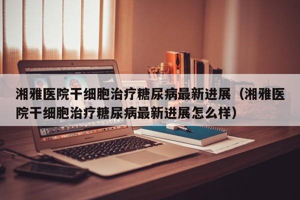 湘雅医院干细胞治疗糖尿病最新进展（湘雅医院干细胞治疗糖尿病最新进展怎么样）