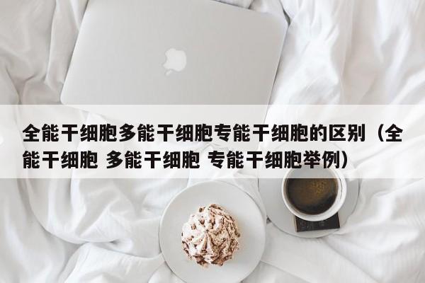 全能干细胞多能干细胞专能干细胞的区别（全能干细胞 多能干细胞 专能干细胞举例）