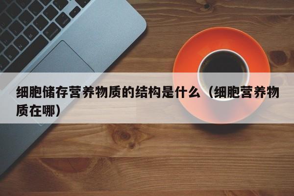 细胞储存营养物质的结构是什么（细胞营养物质在哪）