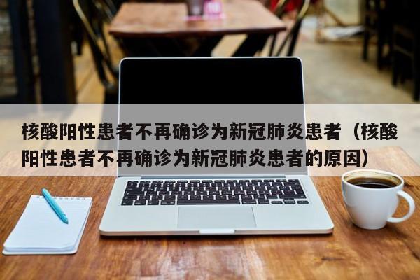 核酸阳性患者不再确诊为新冠肺炎患者（核酸阳性患者不再确诊为新冠肺炎患者的原因）