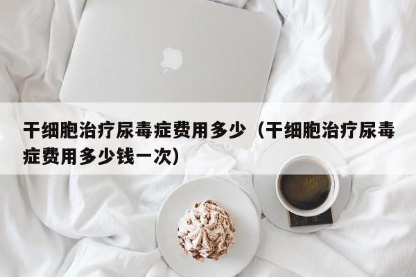 干细胞治疗尿毒症费用多少（干细胞治疗尿毒症费用多少钱一次）