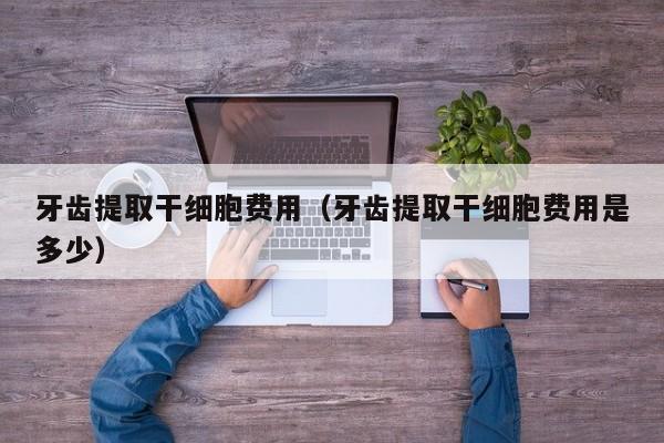 牙齿提取干细胞费用（牙齿提取干细胞费用是多少）