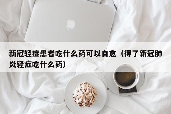 新冠轻症患者吃什么药可以自愈（得了新冠肺炎轻症吃什么药）