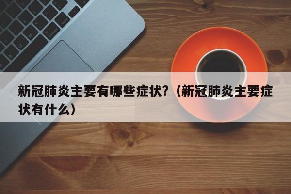 新冠肺炎主要有哪些症状?（新冠肺炎主要症状有什么）