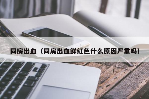 同房出血（同房出血鲜红色什么原因严重吗）