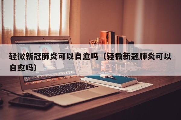 轻微新冠肺炎可以自愈吗（轻微新冠肺炎可以自愈吗）