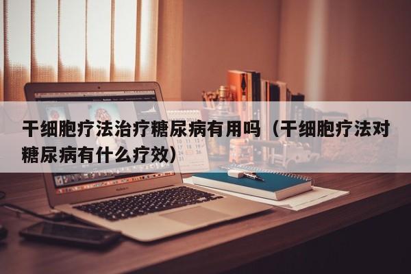 干细胞疗法治疗糖尿病有用吗（干细胞疗法对糖尿病有什么疗效）