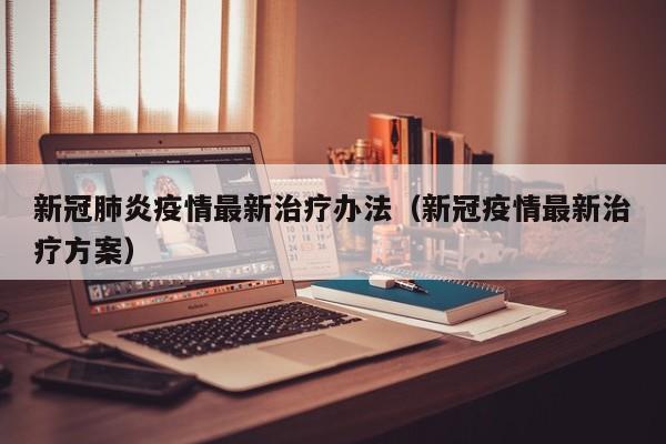 新冠肺炎疫情最新治疗办法（新冠疫情最新治疗方案）