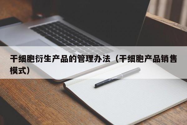 干细胞衍生产品的管理办法（干细胞产品销售模式）