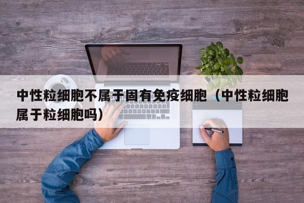 中性粒细胞不属于固有免疫细胞（中性粒细胞属于粒细胞吗）