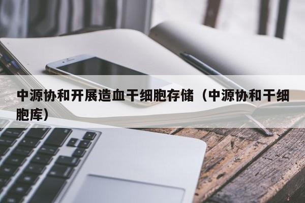 中源协和开展造血干细胞存储（中源协和干细胞库）