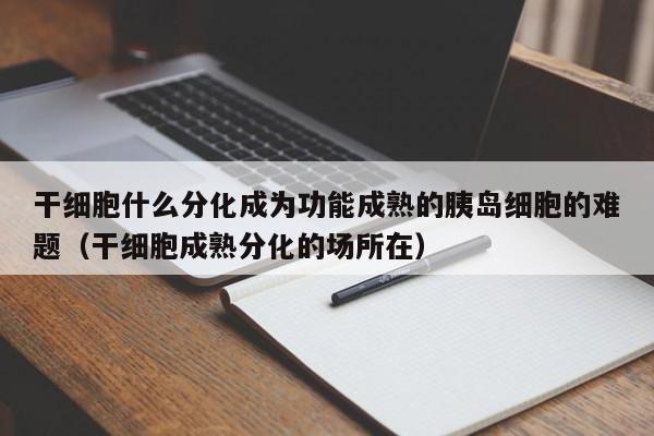 干细胞什么分化成为功能成熟的胰岛细胞的难题（干细胞成熟分化的场所在）