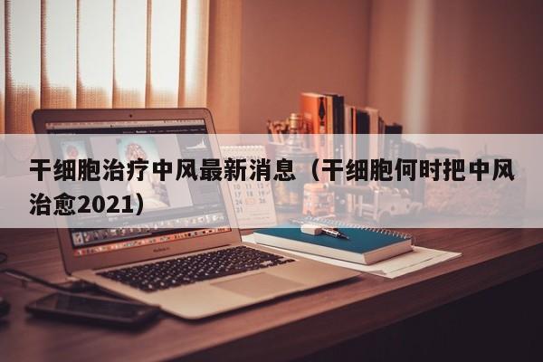 干细胞治疗中风最新消息（干细胞何时把中风治愈2021）