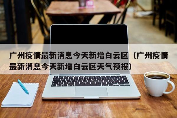 广州疫情最新消息今天新增白云区（广州疫情最新消息今天新增白云区天气预报）