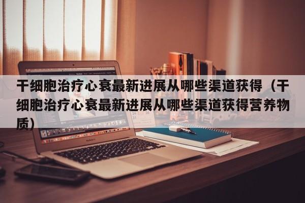 干细胞治疗心衰最新进展从哪些渠道获得（干细胞治疗心衰最新进展从哪些渠道获得营养物质）