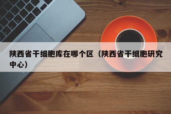 陕西省干细胞库在哪个区（陕西省干细胞研究中心）