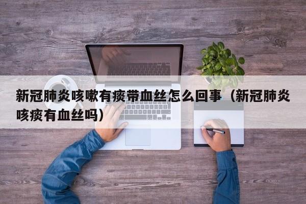 新冠肺炎咳嗽有痰带血丝怎么回事（新冠肺炎咳痰有血丝吗）