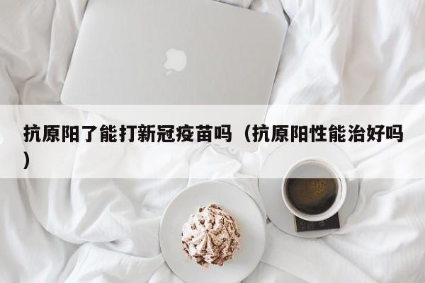 抗原阳了能打新冠疫苗吗（抗原阳性能治好吗）