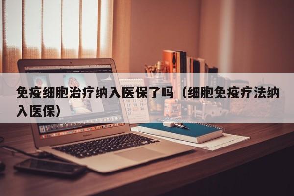 免疫细胞治疗纳入医保了吗（细胞免疫疗法纳入医保）