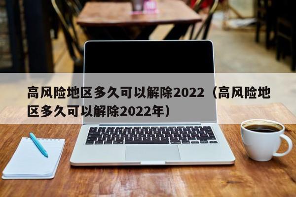 高风险地区多久可以解除2022（高风险地区多久可以解除2022年）