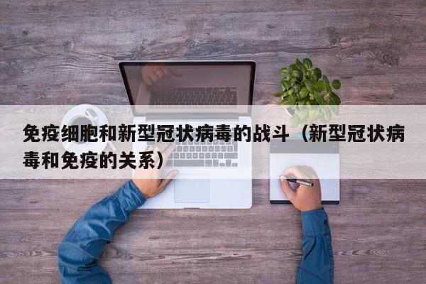 免疫细胞和新型冠状病毒的战斗（新型冠状病毒和免疫的关系）