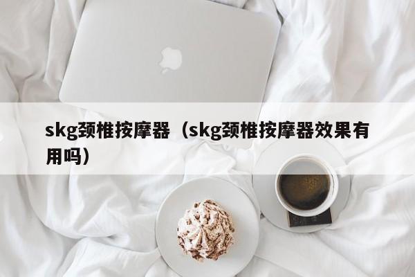 skg颈椎按摩器（skg颈椎按摩器效果有用吗）