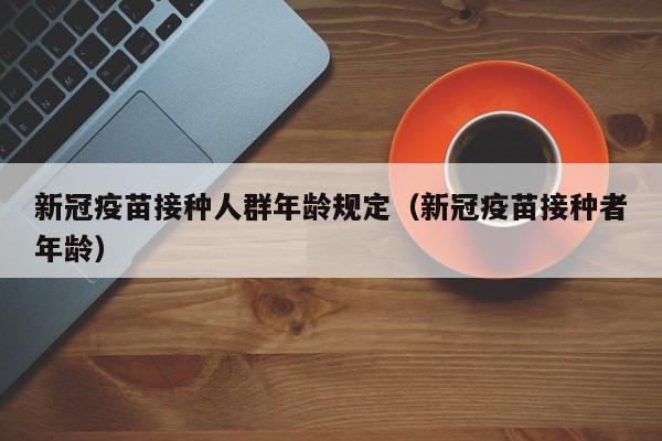 新冠疫苗接种人群年龄规定（新冠疫苗接种者年龄）