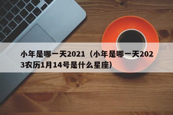 小年是哪一天2021（小年是哪一天2023农历1月14号是什么星座）