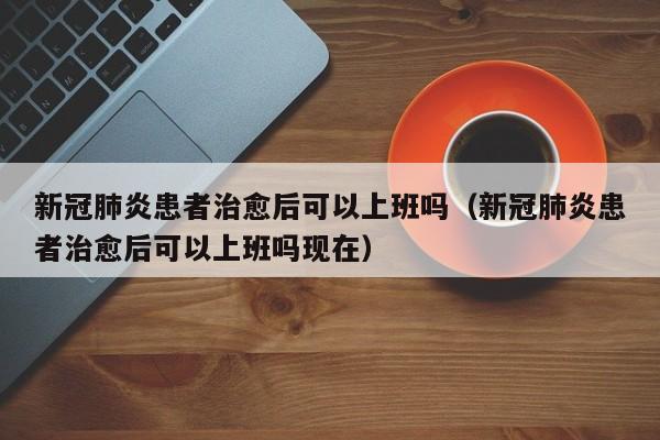 新冠肺炎患者治愈后可以上班吗（新冠肺炎患者治愈后可以上班吗现在）