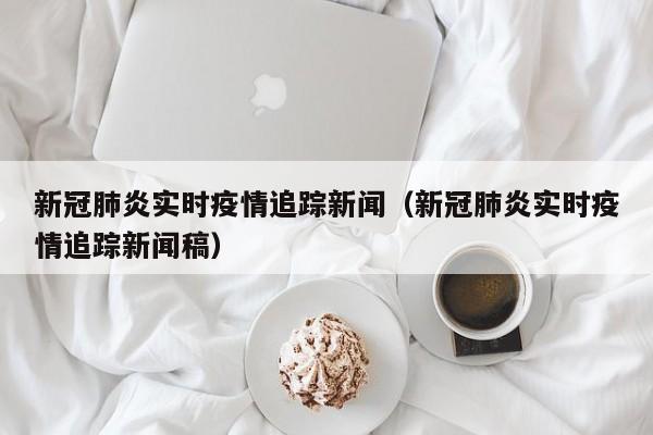 新冠肺炎实时疫情追踪新闻（新冠肺炎实时疫情追踪新闻稿）