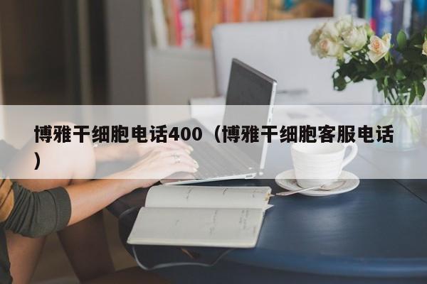 博雅干细胞电话400（博雅干细胞客服电话）