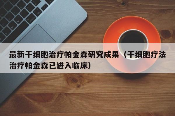 最新干细胞治疗帕金森研究成果（干细胞疗法治疗帕金森已进入临床）