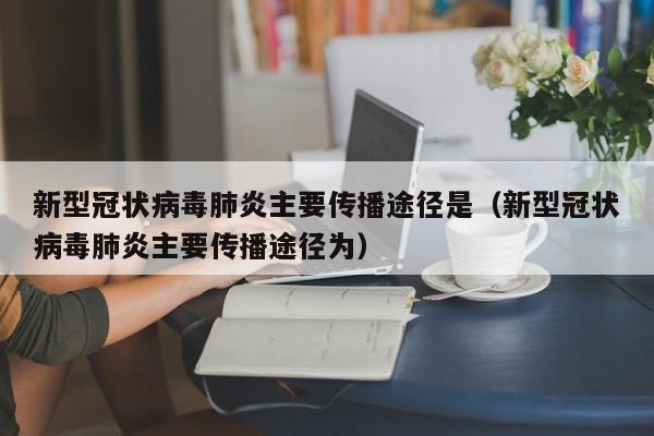 新型冠状病毒肺炎主要传播途径是（新型冠状病毒肺炎主要传播途径为）