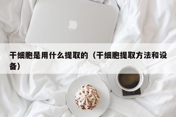 干细胞是用什么提取的（干细胞提取方法和设备）