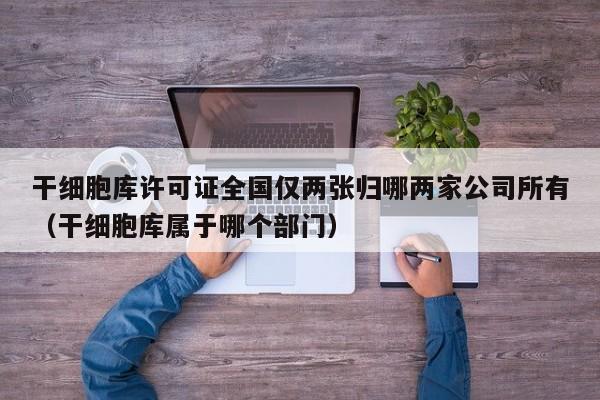 干细胞库许可证全国仅两张归哪两家公司所有（干细胞库属于哪个部门）