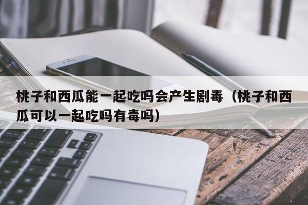 桃子和西瓜能一起吃吗会产生剧毒（桃子和西瓜可以一起吃吗有毒吗）