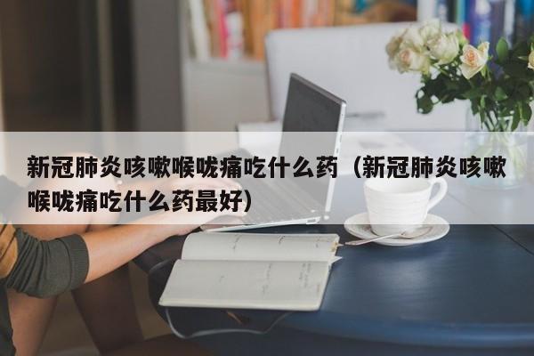 新冠肺炎咳嗽喉咙痛吃什么药（新冠肺炎咳嗽喉咙痛吃什么药最好）