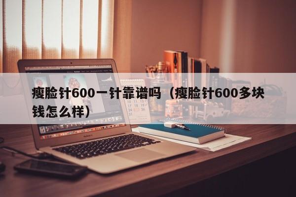 瘦脸针600一针靠谱吗（瘦脸针600多块钱怎么样）