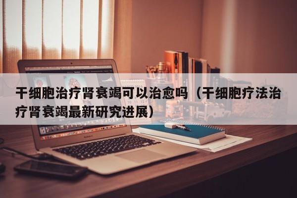 干细胞治疗肾衰竭可以治愈吗（干细胞疗法治疗肾衰竭最新研究进展）