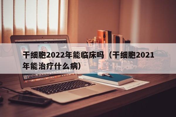 干细胞2022年能临床吗（干细胞2021年能治疗什么病）