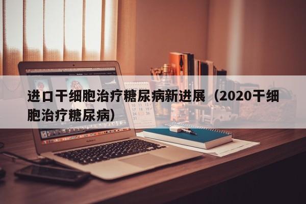 进口干细胞治疗糖尿病新进展（2020干细胞治疗糖尿病）