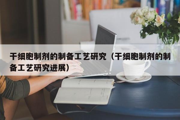 干细胞制剂的制备工艺研究（干细胞制剂的制备工艺研究进展）