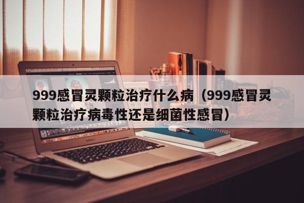 999感冒灵颗粒治疗什么病（999感冒灵颗粒治疗病毒性还是细菌性感冒）