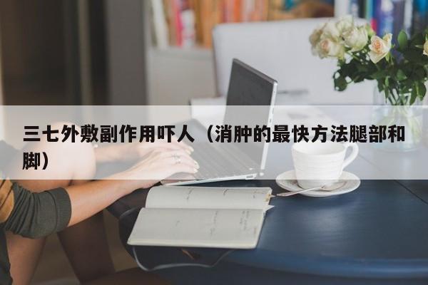 三七外敷副作用吓人（消肿的最快方法腿部和脚）