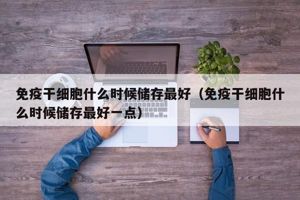 免疫干细胞什么时候储存最好（免疫干细胞什么时候储存最好一点）