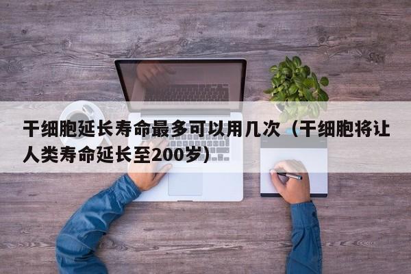 干细胞延长寿命最多可以用几次（干细胞将让人类寿命延长至200岁）