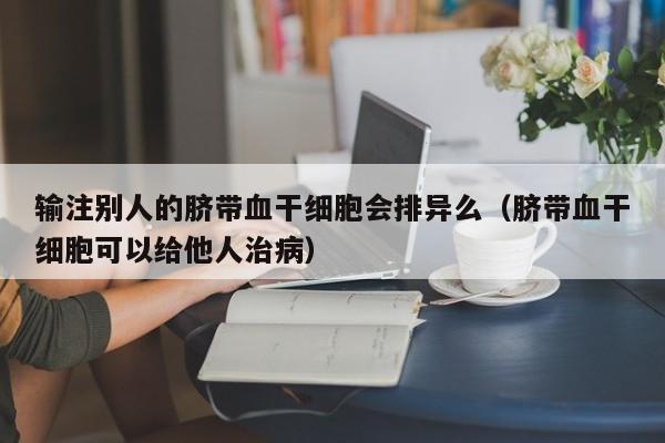 输注别人的脐带血干细胞会排异么（脐带血干细胞可以给他人治病）